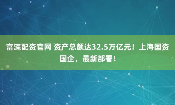 富深配资官网 资产总额达32.5万亿元！上海国资国企，最新部署！