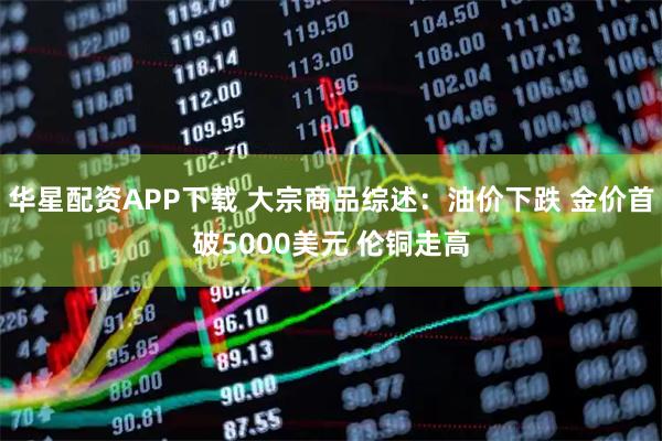 华星配资APP下载 大宗商品综述：油价下跌 金价首破5000美元 伦铜走高