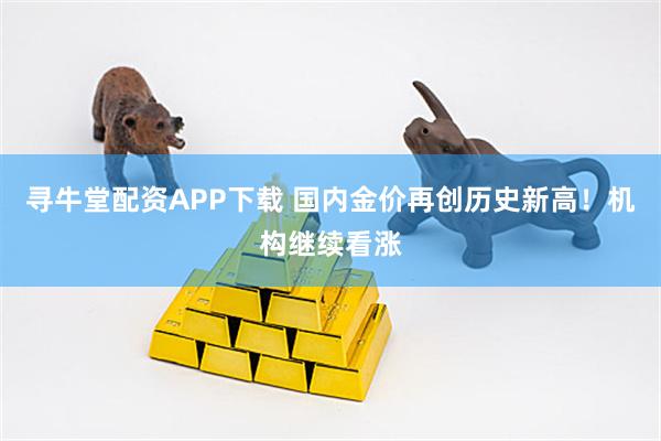 寻牛堂配资APP下载 国内金价再创历史新高！机构继续看涨