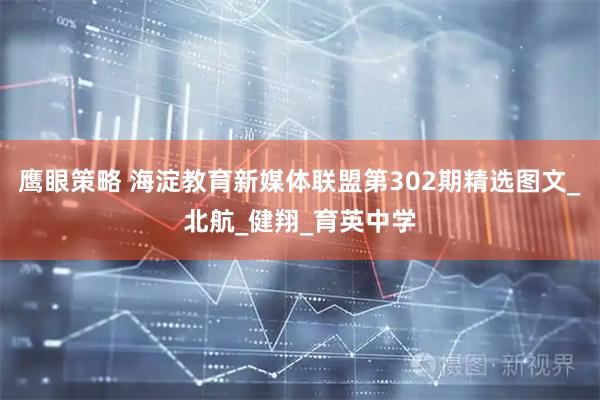 鹰眼策略 海淀教育新媒体联盟第302期精选图文_北航_健翔_育英中学