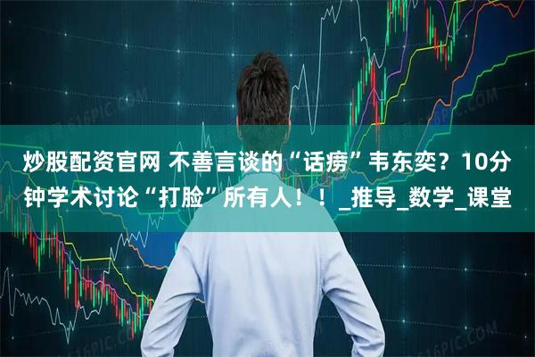 炒股配资官网 不善言谈的“话痨”韦东奕？10分钟学术讨论“打脸”所有人！！_推导_数学_课堂