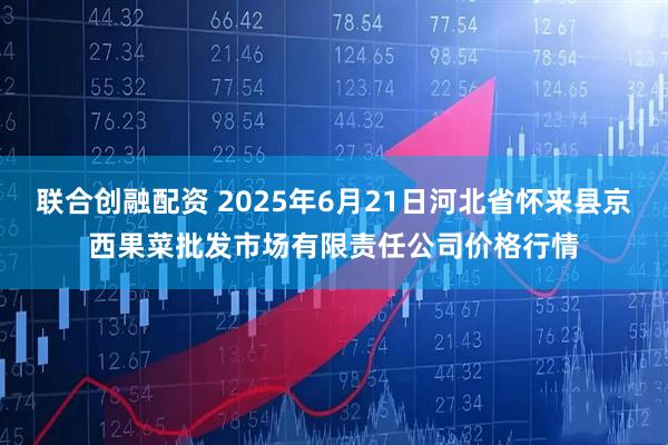 联合创融配资 2025年6月21日河北省怀来县京西果菜批发市场有限责任公司价格行情