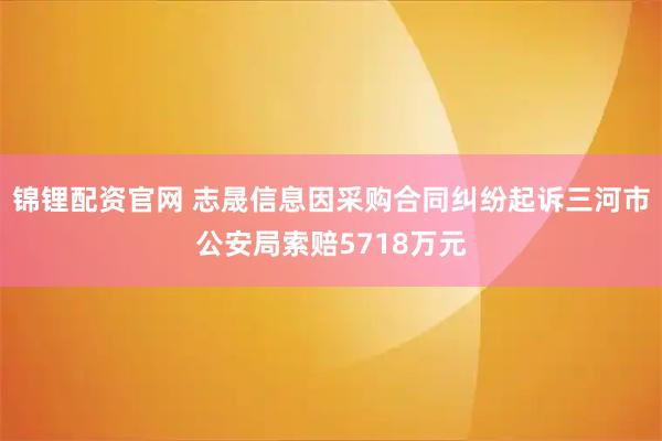 锦锂配资官网 志晟信息因采购合同纠纷起诉三河市公安局索赔5718万元