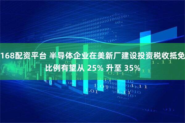168配资平台 半导体企业在美新厂建设投资税收抵免比例有望从 25% 升至 35%
