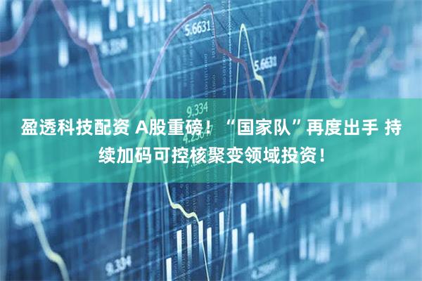 盈透科技配资 A股重磅！“国家队”再度出手 持续加码可控核聚变领域投资！