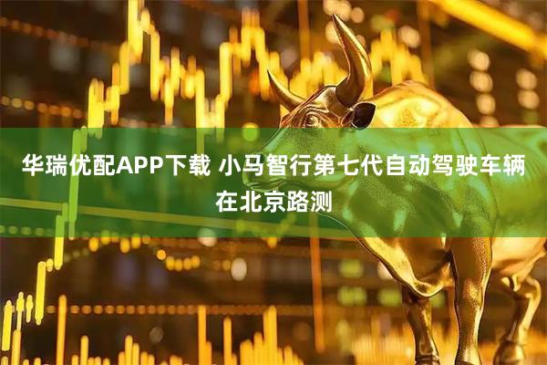 华瑞优配APP下载 小马智行第七代自动驾驶车辆在北京路测