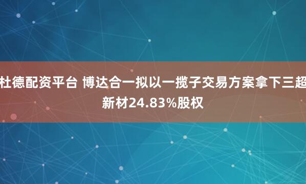 杜德配资平台 博达合一拟以一揽子交易方案拿下三超新材24.83%股权