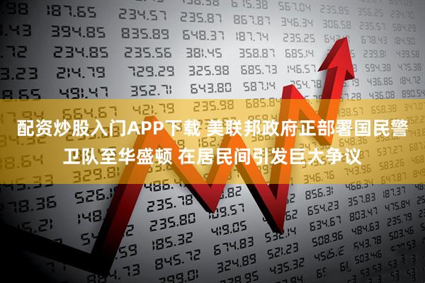 配资炒股入门APP下载 美联邦政府正部署国民警卫队至华盛顿 在居民间引发巨大争议
