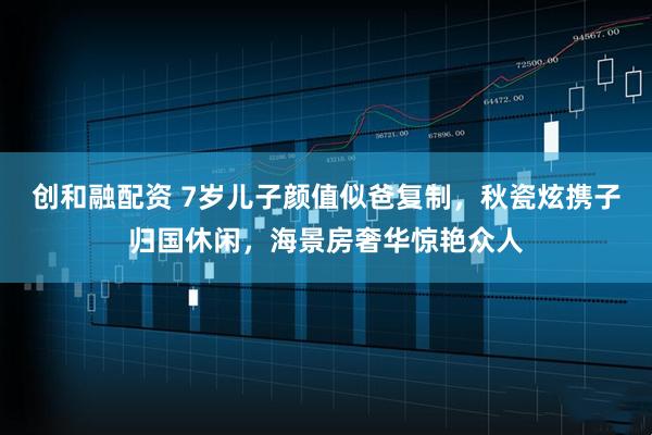 创和融配资 7岁儿子颜值似爸复制，秋瓷炫携子归国休闲，海景房奢华惊艳众人