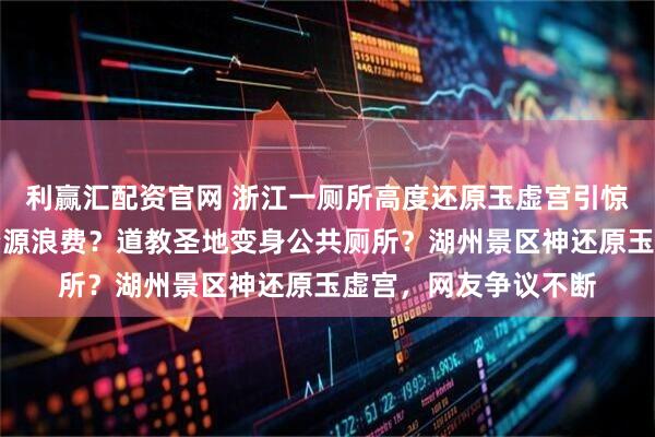 利赢汇配资官网 浙江一厕所高度还原玉虚宫引惊叹，文化赋能还是资源浪费？道教圣地变身公共厕所？湖州景区神还原玉虚宫，网友争议不断