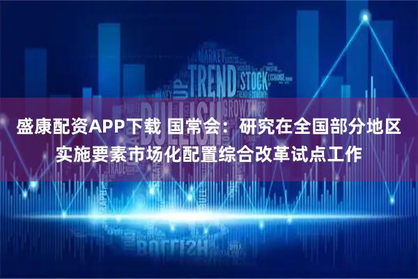 盛康配资APP下载 国常会：研究在全国部分地区实施要素市场化配置综合改革试点工作