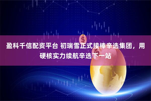 盈科千信配资平台 初瑞雪正式接棒辛选集团，用硬核实力续航辛选下一站