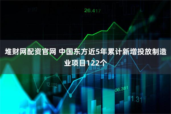 堆财网配资官网 中国东方近5年累计新增投放制造业项目122个