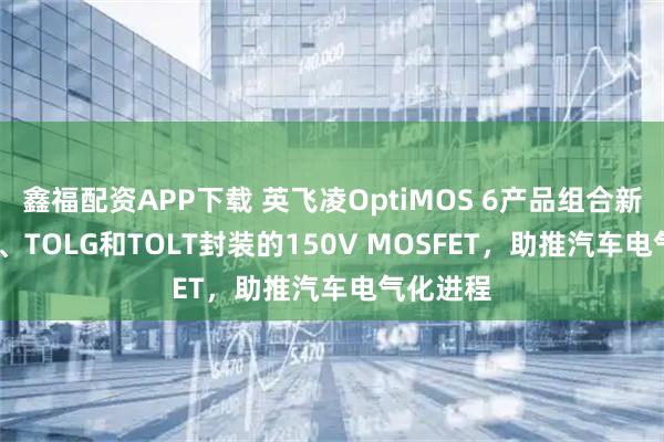 鑫福配资APP下载 英飞凌OptiMOS 6产品组合新增TOLL、TOLG和TOLT封装的150V MOSFET，助推汽车电气化进程