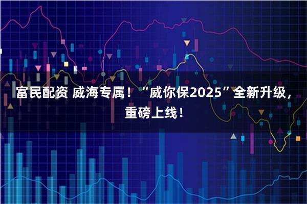 富民配资 威海专属！“威你保2025”全新升级，重磅上线！