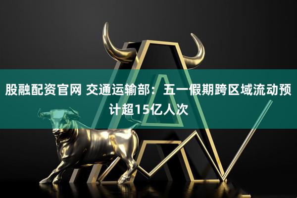 股融配资官网 交通运输部：五一假期跨区域流动预计超15亿人次