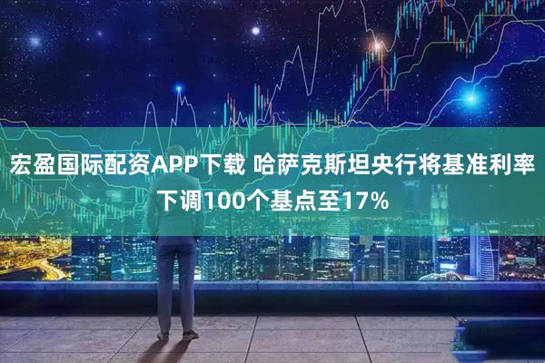 宏盈国际配资APP下载 哈萨克斯坦央行将基准利率下调100个基点至17%
